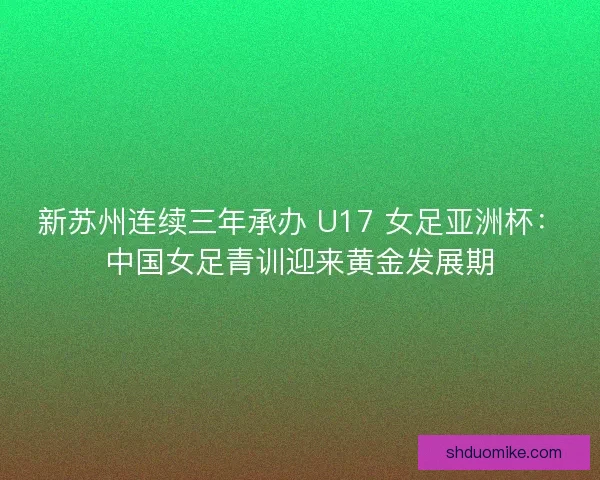新苏州连续三年承办 U17 女足亚洲杯：中国女足青训迎来黄金发展期