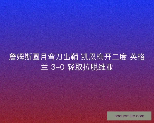 詹姆斯圆月弯刀出鞘 凯恩梅开二度 英格兰 3-0 轻取拉脱维亚
