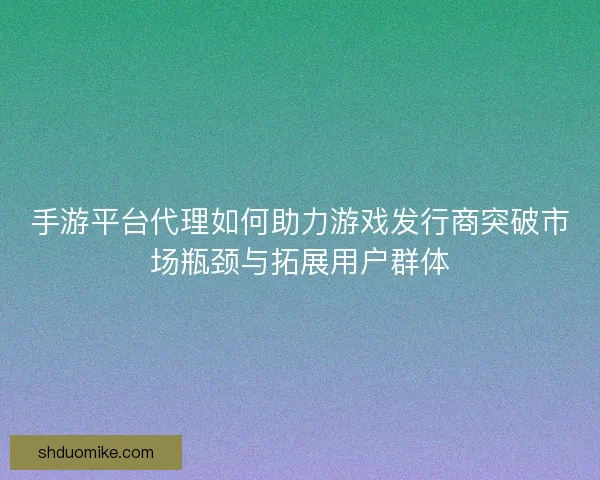 手游平台代理如何助力游戏发行商突破市场瓶颈与拓展用户群体