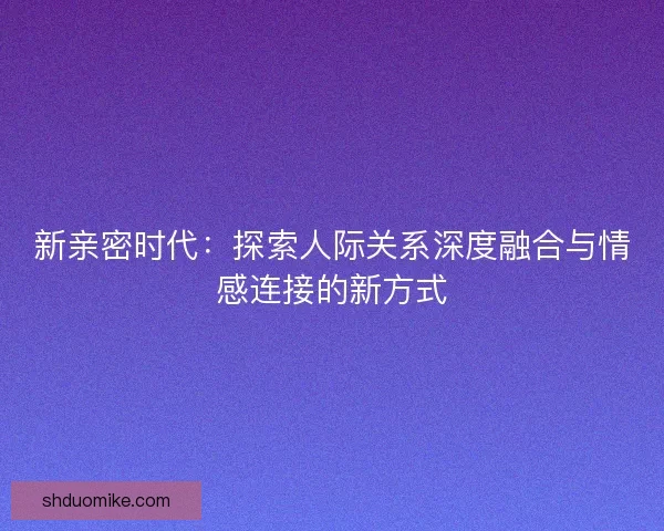 新亲密时代：探索人际关系深度融合与情感连接的新方式
