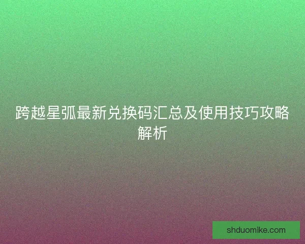 跨越星弧最新兑换码汇总及使用技巧攻略解析