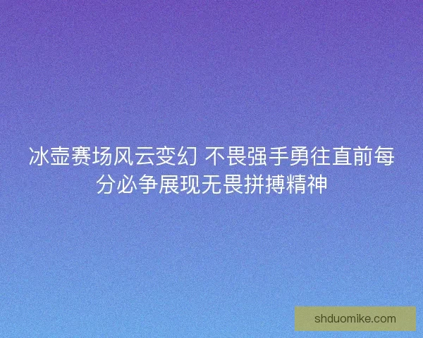 冰壶赛场风云变幻 不畏强手勇往直前每分必争展现无畏拼搏精神