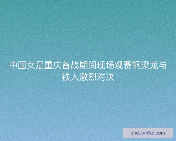 中国女足重庆备战期间现场观赛铜梁龙与铁人激烈对决