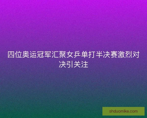 四位奥运冠军汇聚女乒单打半决赛激烈对决引关注 四位奥运冠军汇聚女乒单打半决赛激烈对决引关注