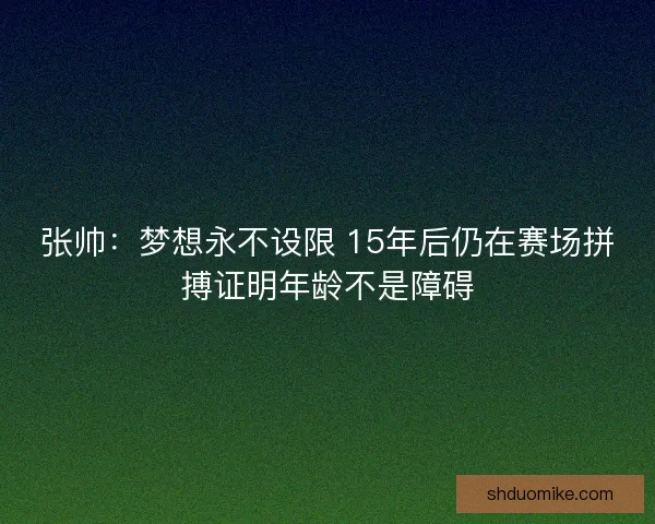 张帅:梦想永不设限 15年后仍在赛场拼搏证明年龄不是障碍 张帅:梦想永不设限 15年后仍在赛场拼搏证明年龄不是障碍