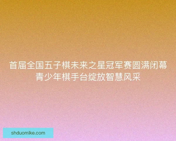 首届全国五子棋未来之星冠军赛圆满闭幕青少年棋手台绽放智慧风采