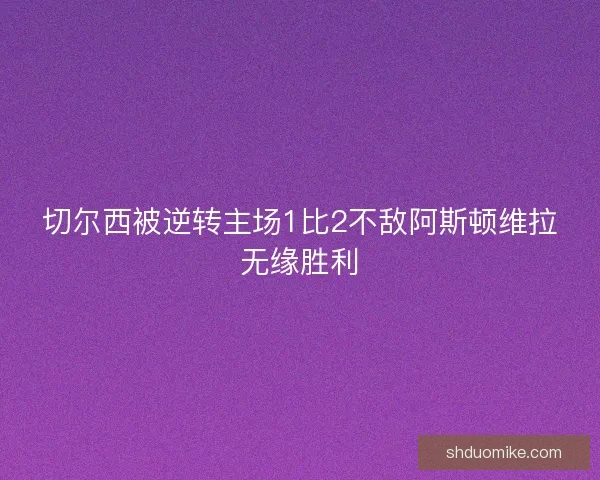 切尔西被逆转主场1比2不敌阿斯顿维拉无缘胜利 切尔西被逆转主场1比2不敌阿斯顿维拉无缘胜利