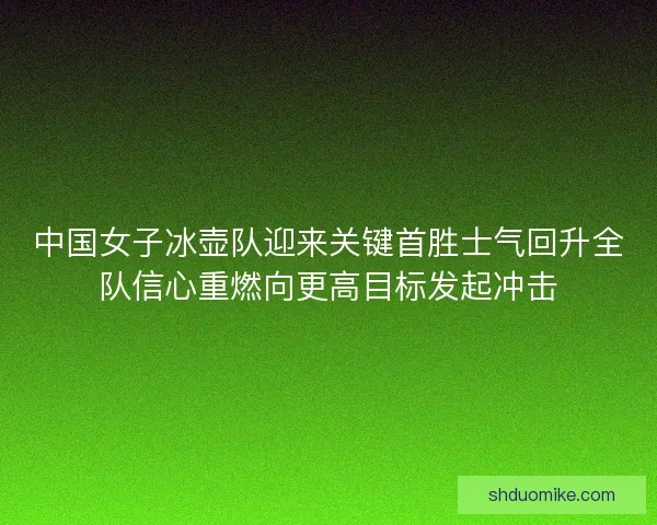 中国女子冰壶队迎来关键首胜士气回升全队信心重燃向更高目标发起冲击