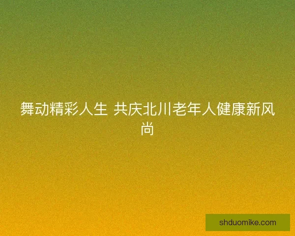 舞动精彩人生 共庆北川老年人健康新风尚