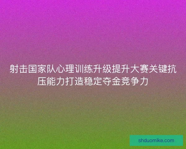射击国家队心理训练升级提升大赛关键抗压能力打造稳定夺金竞争力 射击国家队心理训练升级提升大赛关键抗压能力打造稳定夺金竞争力
