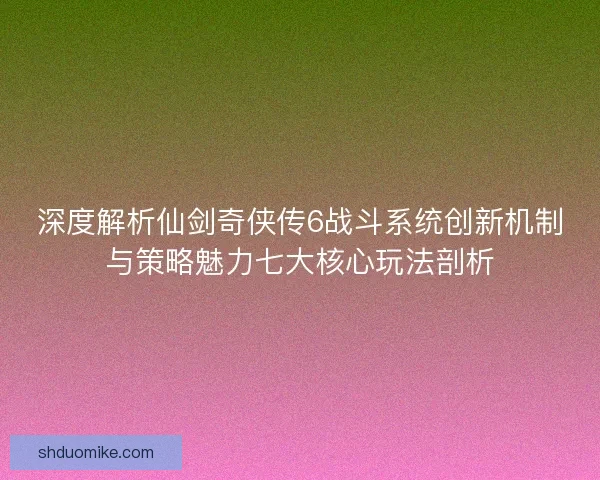 深度解析仙剑奇侠传6战斗系统创新机制与策略魅力七大核心玩法剖析