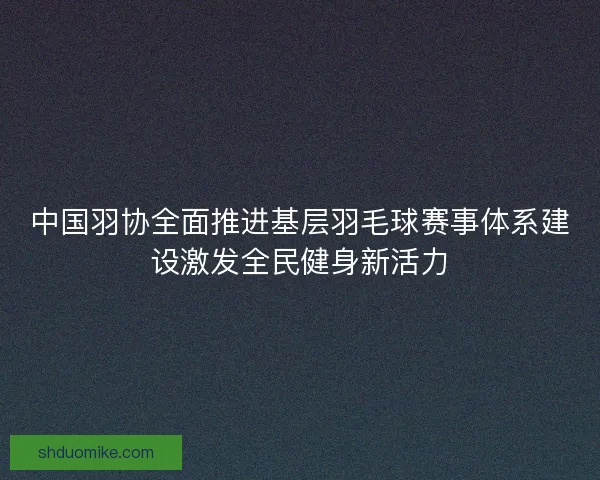 中国羽协全面推进基层羽毛球赛事体系建设激发全民健身新活力 中国羽协全面推进基层羽毛球赛事体系建设激发全民健身新活力