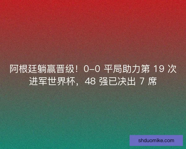 阿根廷躺赢晋级！0-0 平局助力第 19 次进军世界杯，48 强已决出 7 席