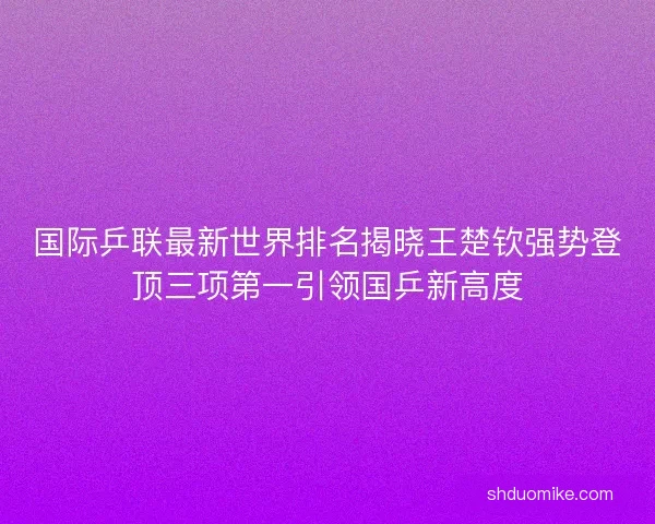 国际乒联最新世界排名揭晓王楚钦强势登顶三项第一引领国乒新高度 国际乒联最新世界排名揭晓王楚钦强势登顶三项第一引领国乒新高度