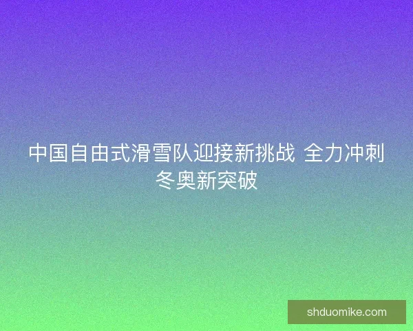中国自由式滑雪队迎接新挑战 全力冲刺冬奥新突破 中国自由式滑雪队迎接新挑战 全力冲刺冬奥新突破