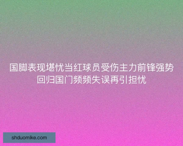 国脚表现堪忧当红球员受伤主力前锋强势回归国门频频失误再引担忧 国脚表现堪忧当红球员受伤主力前锋强势回归国门频频失误再引担忧