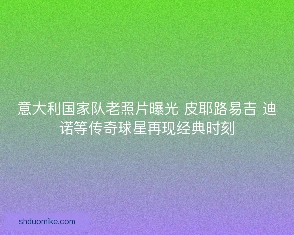 意大利国家队老照片曝光 皮耶路易吉 迪诺等传奇球星再现经典时刻
